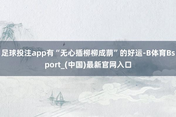 足球投注app有“无心插柳柳成荫”的好运-B体育Bsport_(中国)最新官网入口