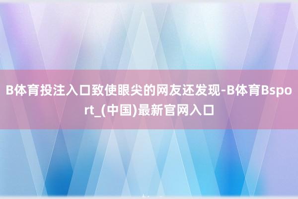 B体育投注入口致使眼尖的网友还发现-B体育Bsport_(中国)最新官网入口