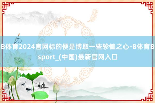 B体育2024官网标的便是博取一些轸恤之心-B体育Bsport_(中国)最新官网入口