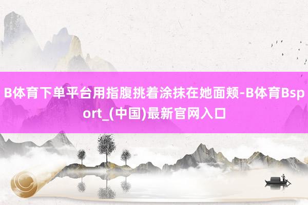 B体育下单平台用指腹挑着涂抹在她面颊-B体育Bsport_(中国)最新官网入口