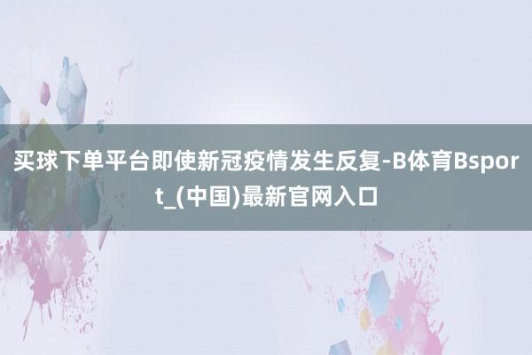 买球下单平台即使新冠疫情发生反复-B体育Bsport_(中国)最新官网入口