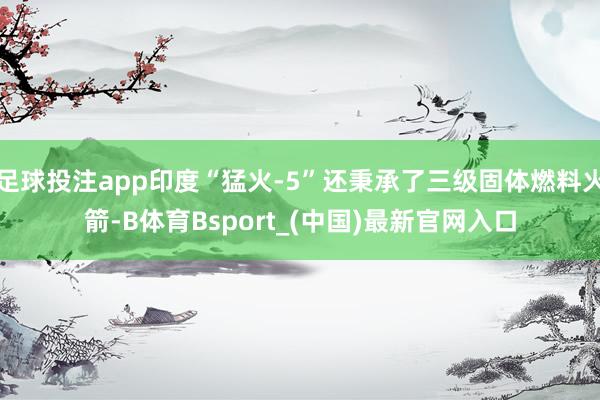 足球投注app印度“猛火-5”还秉承了三级固体燃料火箭-B体育Bsport_(中国)最新官网入口