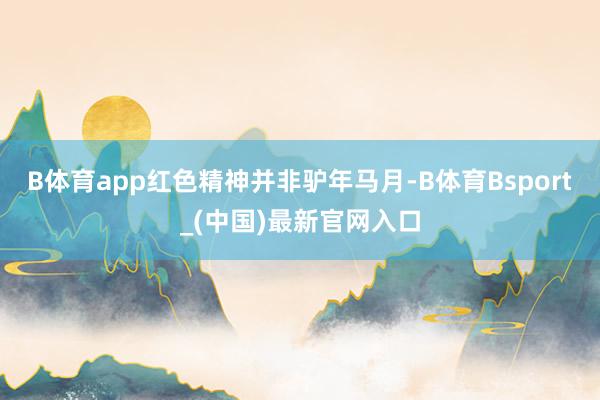 B体育app红色精神并非驴年马月-B体育Bsport_(中国)最新官网入口