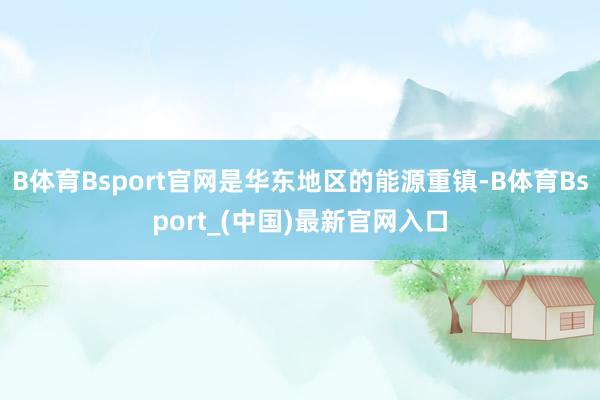 B体育Bsport官网是华东地区的能源重镇-B体育Bsport_(中国)最新官网入口