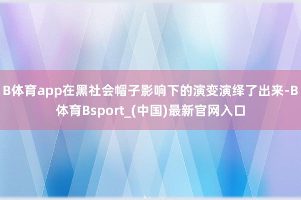 B体育app在黑社会帽子影响下的演变演绎了出来-B体育Bsport_(中国)最新官网入口
