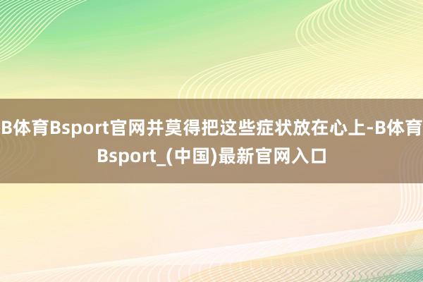 B体育Bsport官网并莫得把这些症状放在心上-B体育Bsport_(中国)最新官网入口