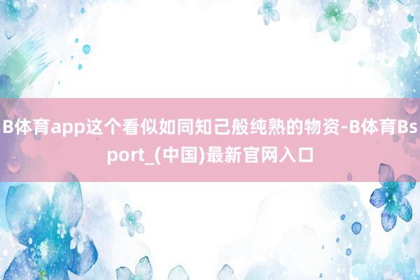 B体育app这个看似如同知己般纯熟的物资-B体育Bsport_(中国)最新官网入口