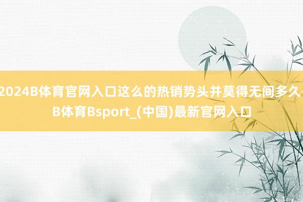 2024B体育官网入口这么的热销势头并莫得无间多久-B体育Bsport_(中国)最新官网入口