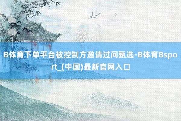 B体育下单平台被控制方邀请过问甄选-B体育Bsport_(中国)最新官网入口