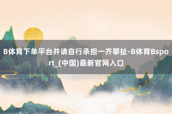 B体育下单平台并请自行承担一齐攀扯-B体育Bsport_(中国)最新官网入口