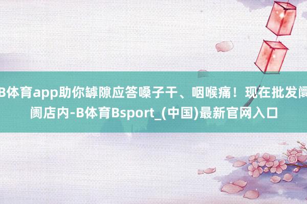 B体育app助你罅隙应答嗓子干、咽喉痛！现在批发阛阓店内-B体育Bsport_(中国)最新官网入口