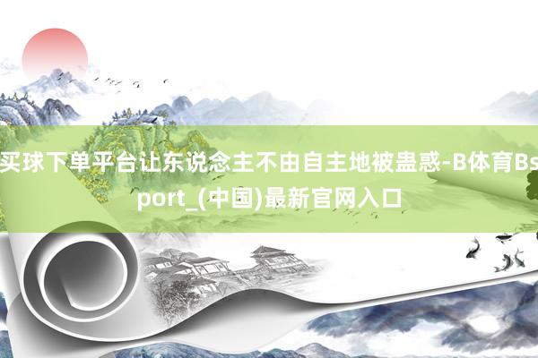 买球下单平台让东说念主不由自主地被蛊惑-B体育Bsport_(中国)最新官网入口