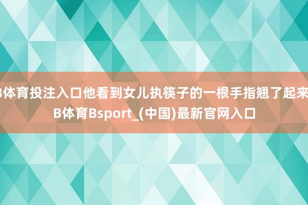 B体育投注入口他看到女儿执筷子的一根手指翘了起来-B体育Bsport_(中国)最新官网入口