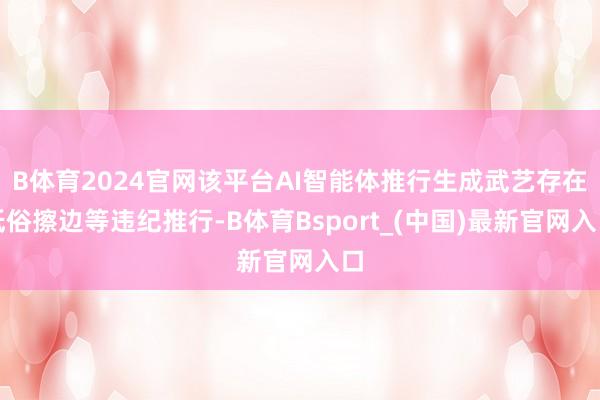 B体育2024官网该平台AI智能体推行生成武艺存在低俗擦边等违纪推行-B体育Bsport_(中国)最新官网入口