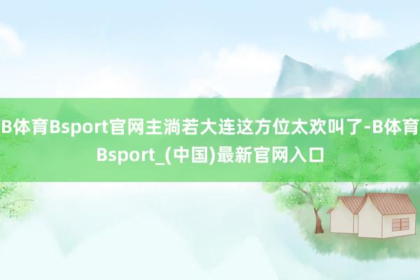 B体育Bsport官网主淌若大连这方位太欢叫了-B体育Bsport_(中国)最新官网入口