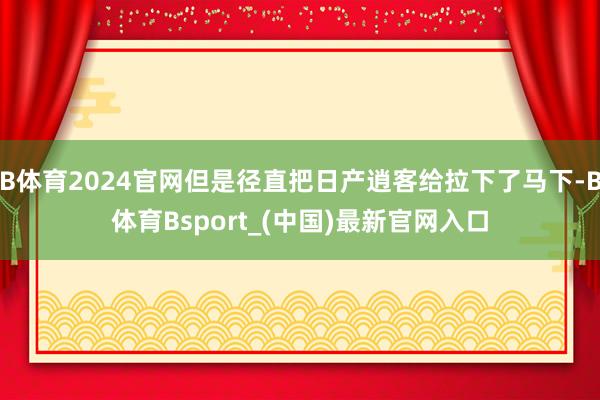 B体育2024官网但是径直把日产逍客给拉下了马下-B体育Bsport_(中国)最新官网入口