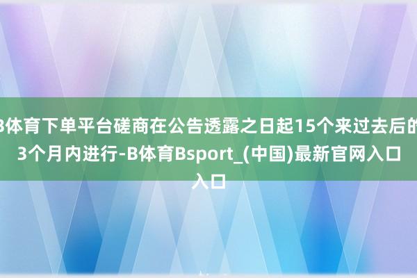 B体育下单平台磋商在公告透露之日起15个来过去后的3个月内进行-B体育Bsport_(中国)最新官网入口