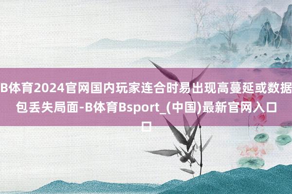 B体育2024官网国内玩家连合时易出现高蔓延或数据包丢失局面-B体育Bsport_(中国)最新官网入口