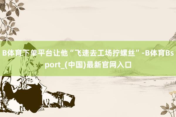 B体育下单平台让他“飞速去工场拧螺丝”-B体育Bsport_(中国)最新官网入口