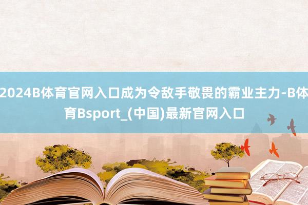 2024B体育官网入口成为令敌手敬畏的霸业主力-B体育Bsport_(中国)最新官网入口