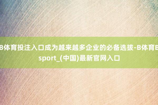 B体育投注入口成为越来越多企业的必备选拔-B体育Bsport_(中国)最新官网入口