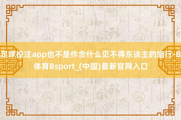足球投注app也不是作念什么见不得东谈主的施行-B体育Bsport_(中国)最新官网入口