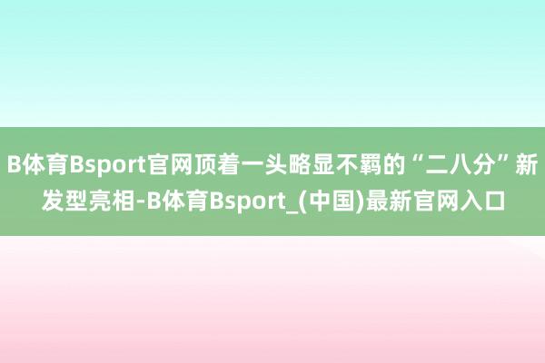 B体育Bsport官网顶着一头略显不羁的“二八分”新发型亮相-B体育Bsport_(中国)最新官网入口