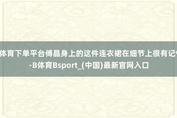 B体育下单平台傅晶身上的这件连衣裙在细节上很有记忆-B体育Bsport_(中国)最新官网入口