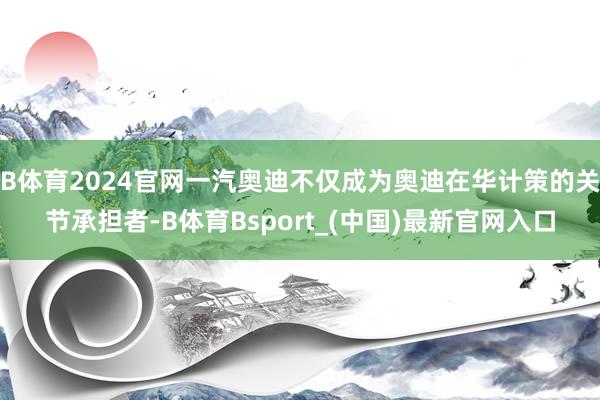 B体育2024官网一汽奥迪不仅成为奥迪在华计策的关节承担者-B体育Bsport_(中国)最新官网入口