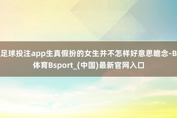 足球投注app生真假扮的女生并不怎样好意思瞻念-B体育Bsport_(中国)最新官网入口