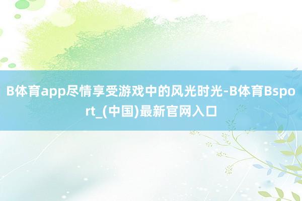 B体育app尽情享受游戏中的风光时光-B体育Bsport_(中国)最新官网入口
