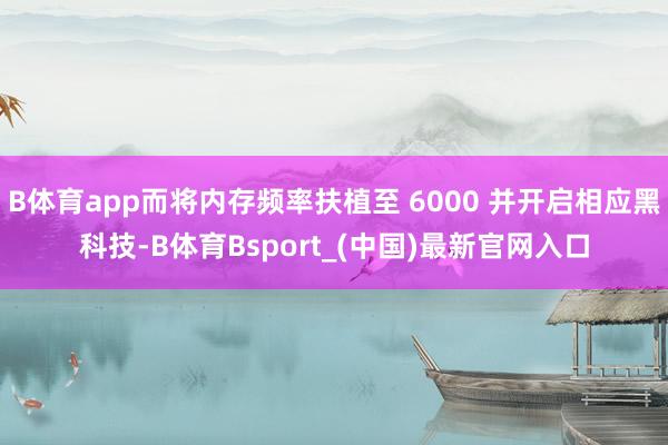 B体育app而将内存频率扶植至 6000 并开启相应黑科技-B体育Bsport_(中国)最新官网入口