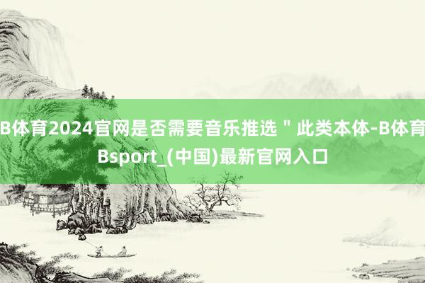 B体育2024官网是否需要音乐推选＂此类本体-B体育Bsport_(中国)最新官网入口