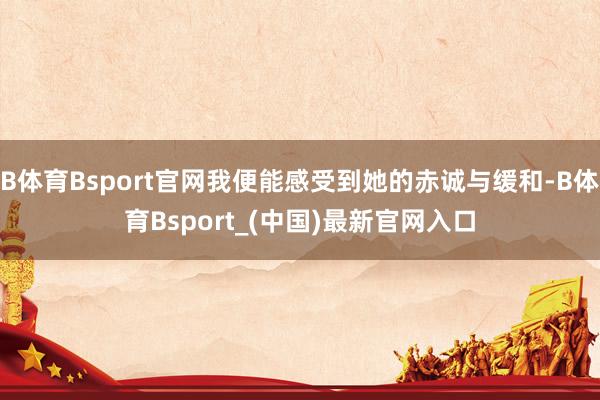 B体育Bsport官网我便能感受到她的赤诚与缓和-B体育Bsport_(中国)最新官网入口