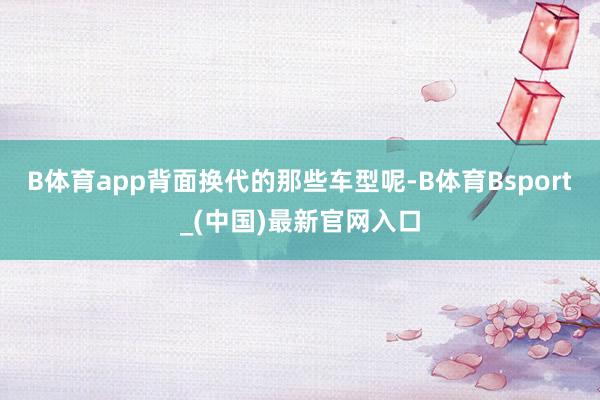 B体育app背面换代的那些车型呢-B体育Bsport_(中国)最新官网入口
