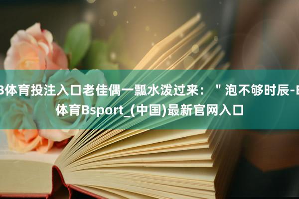 B体育投注入口老佳偶一瓢水泼过来：＂泡不够时辰-B体育Bsport_(中国)最新官网入口