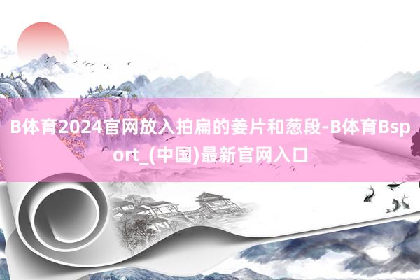 B体育2024官网放入拍扁的姜片和葱段-B体育Bsport_(中国)最新官网入口