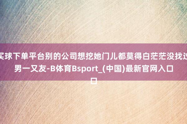 买球下单平台别的公司想挖她门儿都莫得白茫茫没找过男一又友-B体育Bsport_(中国)最新官网入口