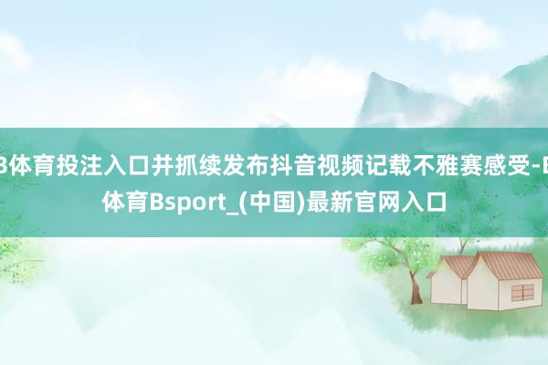 B体育投注入口并抓续发布抖音视频记载不雅赛感受-B体育Bsport_(中国)最新官网入口