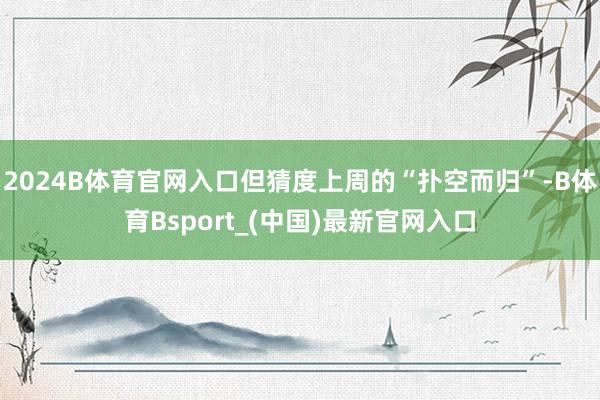 2024B体育官网入口但猜度上周的“扑空而归”-B体育Bsport_(中国)最新官网入口