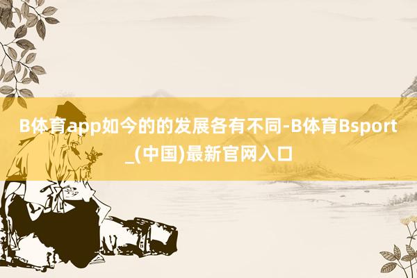 B体育app如今的的发展各有不同-B体育Bsport_(中国)最新官网入口