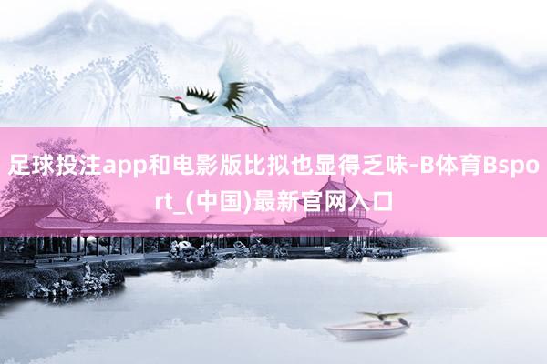 足球投注app和电影版比拟也显得乏味-B体育Bsport_(中国)最新官网入口