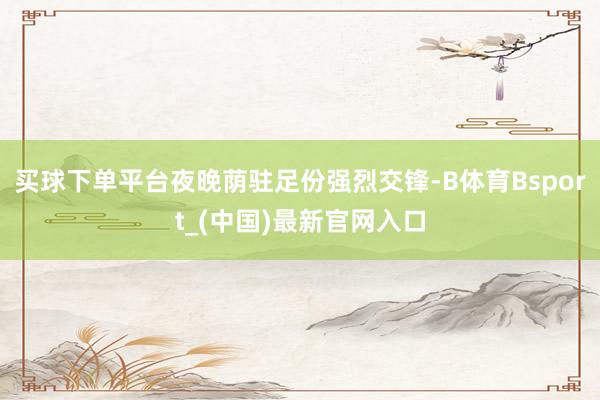 买球下单平台夜晚荫驻足份强烈交锋-B体育Bsport_(中国)最新官网入口