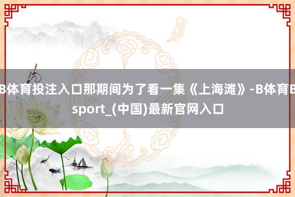 B体育投注入口那期间为了看一集《上海滩》-B体育Bsport_(中国)最新官网入口