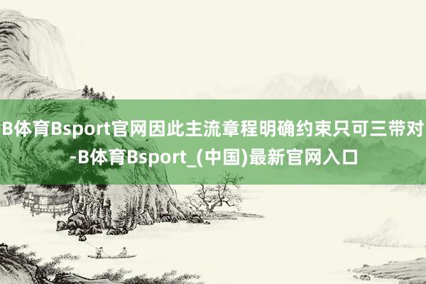 B体育Bsport官网因此主流章程明确约束只可三带对-B体育Bsport_(中国)最新官网入口