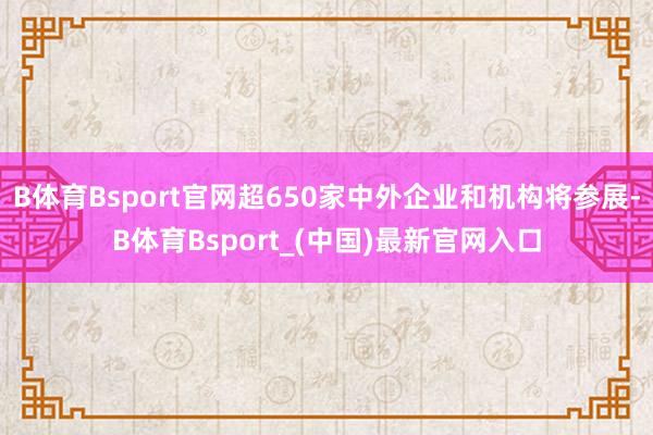 B体育Bsport官网超650家中外企业和机构将参展-B体育Bsport_(中国)最新官网入口