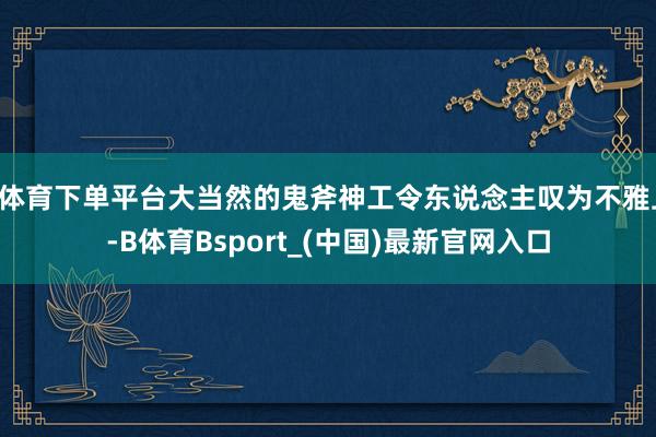 B体育下单平台大当然的鬼斧神工令东说念主叹为不雅止-B体育Bsport_(中国)最新官网入口