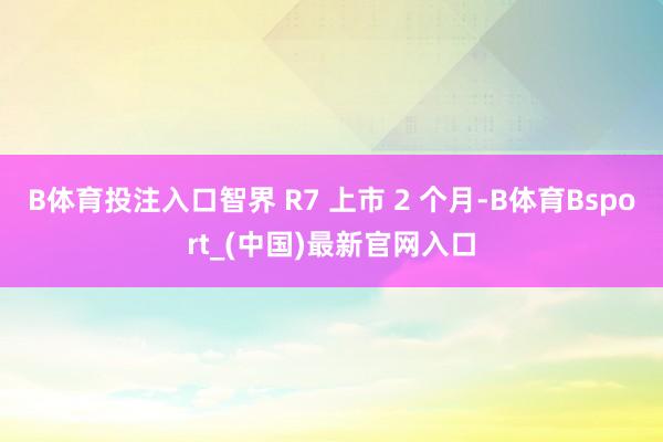 B体育投注入口智界 R7 上市 2 个月-B体育Bsport_(中国)最新官网入口