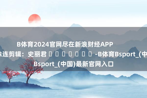 B体育2024官网尽在新浪财经APP            						株连剪辑：史丽君 							-B体育Bsport_(中国)最新官网入口
