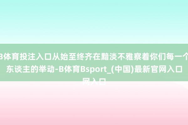 B体育投注入口从始至终齐在黯淡不雅察着你们每一个东谈主的举动-B体育Bsport_(中国)最新官网入口